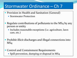 Stormwater Ordinance – Ch 7
 Provision in Health and Sanitation (General)
    Stormwater Protection


 Regulate contributions of pollutants to the MS4 by any
  person or entity
   Includes reasonable exceptions (i.e. agriculture, lawn
    care, etc.)

 Prohibit illicit discharges and illegal connections into
  MS4

 Control and Containment Requirements
    Spill prevention, dumping or disposal in MS4
 