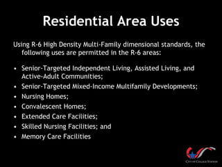 Residential Area Uses
Using R-6 High Density Multi-Family dimensional standards, the
   following uses are permitted in the R-6 areas:

• Senior-Targeted Independent Living, Assisted Living, and
  Active-Adult Communities;
• Senior-Targeted Mixed-Income Multifamily Developments;
• Nursing Homes;
• Convalescent Homes;
• Extended Care Facilities;
• Skilled Nursing Facilities; and
• Memory Care Facilities
 