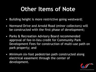 Other Items of Note
• Building height is more restrictive going westward;

• Normand Drive and Arnold Road (minor collectors) will
  be constructed with the first phase of development;

• Parks & Recreation Advisory Board recommended
  approval of fee-in-lieu credit for Community Park
  Development Fees for construction of multi-use path on
  park property; and

• Minimum six-foot pedestrian path constructed along
  electrical easement through the center of
  development.
 