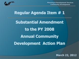 Planning & Development Services
                   Community Development




Regular Agenda Item # 1

Substantial Amendment
    to the PY 2008
   Annual Community
Development Action Plan

                         March 22, 2012
 