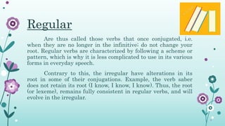 Regular
Are thus called those verbs that once conjugated, i.e.
when they are no longer in the infinitive; do not change your
root. Regular verbs are characterized by following a scheme or
pattern, which is why it is less complicated to use in its various
forms in everyday speech.
Contrary to this, the irregular have alterations in its
root in some of their conjugations. Example, the verb saber
does not retain its root (I know, I know, I know). Thus, the root
(or lexeme), remains fully consistent in regular verbs, and will
evolve in the irregular.
 