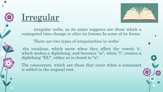 Irregular
irregular verbs, as its name suggests are those which a
conjugated time change or alter its lexeme In some of its forms.
There are two types of irregularities in verbs:
the vocalicas, which occur when they affect the vowels 'e',
which makes a diphthong, and becomes "ie", when "i", creates a
diphthong "EU", either or is closed to "u".
The consonants, which are those that occur when a consonant
is added to the original root.
 