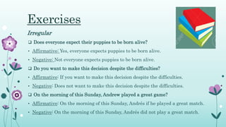 Exercises
Irregular
 Does everyone expect their puppies to be born alive?
• Affirmative: Yes, everyone expects puppies to be born alive.
• Negative: Not everyone expects puppies to be born alive.
 Do you want to make this decision despite the difficulties?
• Affirmative: If you want to make this decision despite the difficulties.
• Negative: Does not want to make this decision despite the difficulties.
 On the morning of this Sunday, Andrew played a great game?
• Affirmative: On the morning of this Sunday, Andrés if he played a great match.
• Negative: On the morning of this Sunday, Andrés did not play a great match.
 