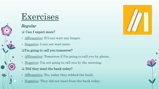 Exercises
Regular
 Can I expect more?
• Affirmative: If I can wait any longer.
• Negative: I can not wait more.
I'm going to call you tomorrow?
• Affirmative: Tomorrow if I'm going to call you by phone.
• Negative: I'm not going to call you by the morning.
 Did they steal the bank today?
• Affirmative: Yes, today they robbed the bank.
• Negative: They did not steal from the bank today.
 
