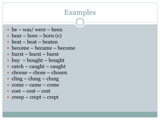 Examples
 be – was/ were – been
 bear – bore – born (e)
 beat – beat – beaten
 become – became – become
 burst – burst – burst
 buy – bought – bought
 catch – caught – caught
 choose – chose – chosen
 cling – clung – clung
 come – came – come
 cost – cost – cost
 creep – crept – crept
 