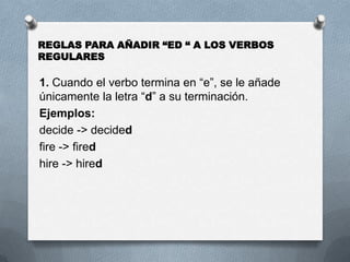 1. Cuando el verbo termina en “e”, se le añade
únicamente la letra “d” a su terminación.
Ejemplos:
decide -> decided
fire -> fired
hire -> hired
REGLAS PARA AÑADIR “ED “ A LOS VERBOS
REGULARES
 