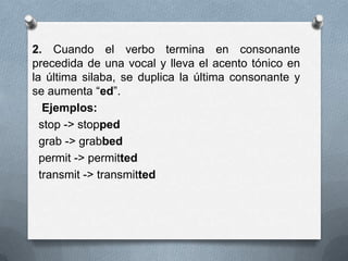 2. Cuando el verbo termina en consonante
precedida de una vocal y lleva el acento tónico en
la última silaba, se duplica la última consonante y
se aumenta “ed”.
Ejemplos:
stop -> stopped
grab -> grabbed
permit -> permitted
transmit -> transmitted
 