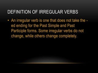 DEFINITION OF IRREGULAR VERBS
• An irregular verb is one that does not take the -
ed ending for the Past Simple and Past
Participle forms. Some irregular verbs do not
change, while others change completely.
 