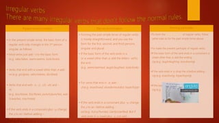 Present tense formation
• In the present simple tense, the basic form of a
regular verb only changes in the 3rd person
singular, as follows:
• Most verbs just add -s to the basic form
(e.g. take/takes, seem/seems, look/looks).
• Verbs that end with a vowel other than e add -
es (e.g. go/goes, veto/vetoes, do/does).
• Verbs that end with -s, -z, -ch, -sh, and -
es
(e.g. kiss/kisses, fizz/fizzes, punch/punches, was
h/washes, mix/mixes).
• If the verb ends in a consonant plus -y, change
the y to an i before adding -
es (e.g. hurry/hurries, clarify/clarifies). But if the
Past tense formation
• Forming the past simple tense of regular verbs
is mostly straightforward, and you use the
form for the first, second, and third persons,
singular and plural:
• If the basic form of the verb ends in a
or a vowel other than e, add the letters -ed to
the end
(e.g. seem/seemed, laugh/laughed, look/looke
.
• For verbs that end in -e, add -
d (e.g. love/loved, recede/receded, hope/hope
.
• If the verb ends in a consonant plus -y, change
the y to an i before adding -
ed (e.g. hurry/hurried, clarify/clarified). But if
verb ends in a vowel plus -y, just add -
ed (e.g. play/played, enjoy/enjoyed).
Forming participles
•To form the past participle of regular verbs, follow
same rules as for the past simple tense above.
•To make the present participle of regular verbs:
•If the basic form of the verb ends in a consonant or
vowel other than e, add the ending -
ing (e.g. laugh/laughing, boo/booing).
•If the verb ends in e, drop the e before adding -
ing (e.g. love/loving, hope/hoping).
•If the basic form ends in y just add -
ing (e.g. hurry/hurrying, clarify/clarifying).
 
