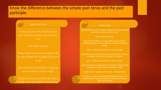 Know the difference between the simple past tense and the past
participle.
Simple Past Tense
A simple past tense verb always has just one
part. You need no auxiliary verb to form this
tense.
Look at these examples:
Because dinner time was near, my dog Oreo bit
the spine of Moby-Dick and pulled the novel off
my lap.
Since Denise had ignored bills for so long, she
wrote out checks for an hour straight.
Despite the noise, jolts, and jerks, Alex slept so
soundly on the city bus that he missed his stop.
Past Participle
Many multipart verbs, however, require the past participle
after one or more auxiliary verbs.
Read these sentences:
Raymond had bitten into the muffin before Charise
mentioned that it was her infamous chocolate-broccoli
variety.
had = auxiliary verb; bitten = past participle
Once Woody has written his essay for Mr. Stover, he plans
to reward himself with a packet of Twinkies.
has = auxiliary verb; written = past participle
Cynthia might have slept better if she hadn't watched The
Nightmare on Elm Street marathon on HBO.
might, have = auxiliary verbs; slept = past participle
For regular verbs, knowing the distinction between the
simple past and past participle is unnecessary because
both are identical.
 