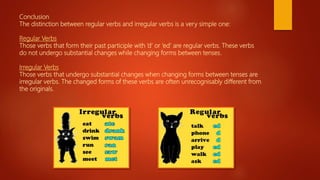 Conclusion
The distinction between regular verbs and irregular verbs is a very simple one:
Regular Verbs
Those verbs that form their past participle with ‘d’ or ‘ed’ are regular verbs. These verbs
do not undergo substantial changes while changing forms between tenses.
Irregular Verbs
Those verbs that undergo substantial changes when changing forms between tenses are
irregular verbs. The changed forms of these verbs are often unrecognisably different from
the originals.
 