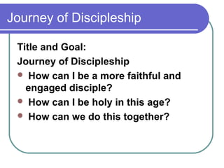 Journey of Discipleship

 Title and Goal:
 Journey of Discipleship
  How can I be a more faithful and
   engaged disciple?
  How can I be holy in this age?
  How can we do this together?
 