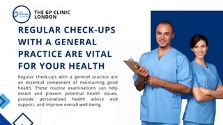 Regular check-ups with a general practice are
an essential component of maintaining good
health. These routine examinations can help
detect and prevent potential health issues,
provide personalized health advice and
support, and improve overall well-being.
REGULAR CHECK-UPS
WITH A GENERAL
PRACTICE ARE VITAL
FOR YOUR HEALTH
THE GP CLINIC
LONDON
 