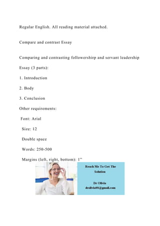 Regular English. All reading material attached.
Compare and contrast Essay
Comparing and contrasting followershirp and servant leadership
Essay (3 parts):
1. Introduction
2. Body
3. Conclusion
Other requirements:
Font: Arial
Size: 12
Double space
Words: 250-500
Margins (left, right, bottom): 1”
 