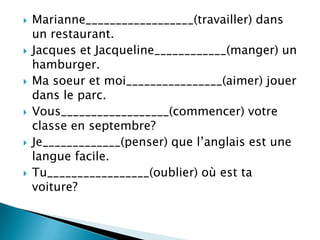  Marianne__________________(travailler) dans
un restaurant.
 Jacques et Jacqueline____________(manger) un
hamburger.
 Ma soeur et moi________________(aimer) jouer
dans le parc.
 Vous__________________(commencer) votre
classe en septembre?
 Je_____________(penser) que l’anglais est une
langue facile.
 Tu_________________(oublier) où est ta
voiture?
 