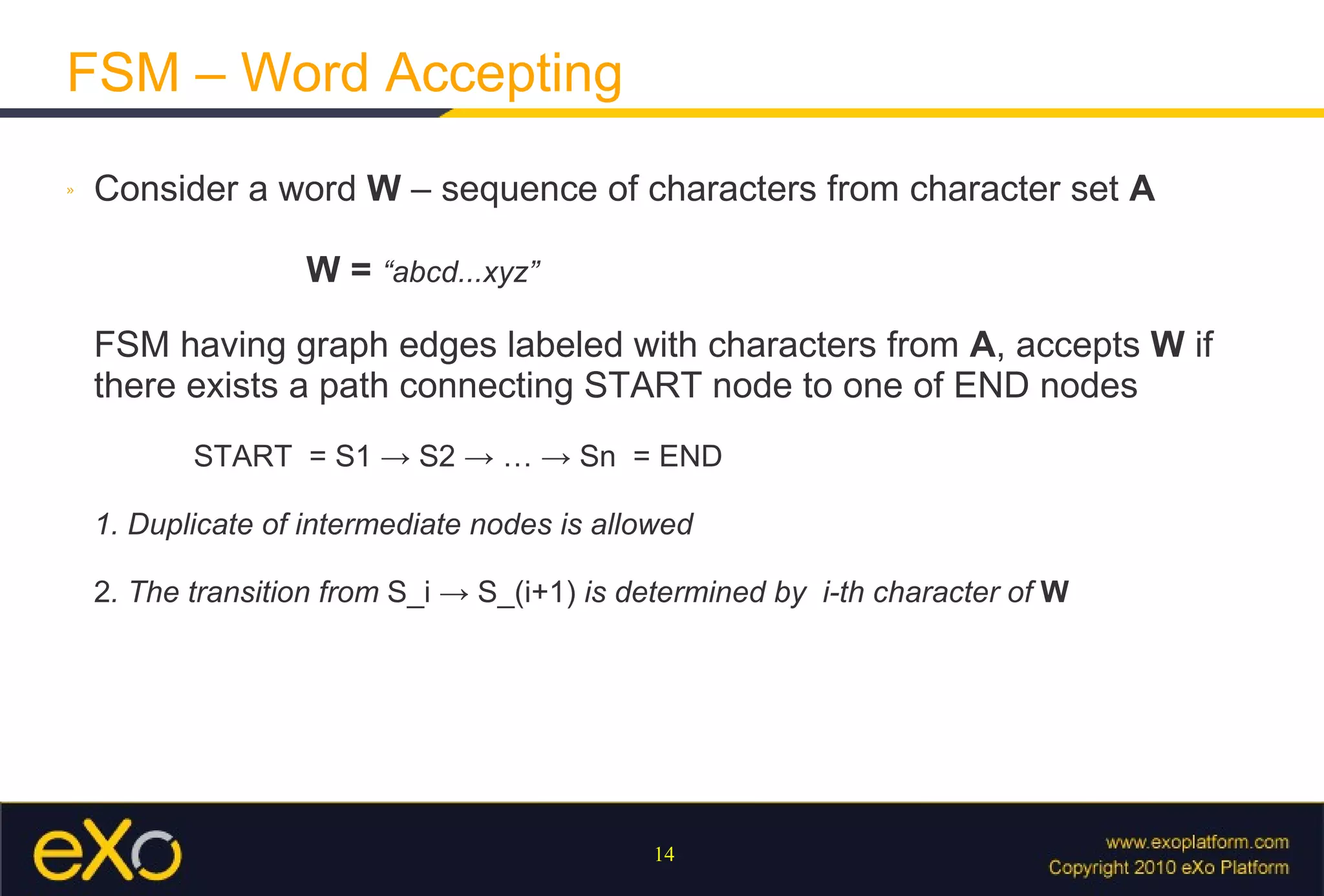 FSM – Word Accepting Consider a word  W  – sequence of characters from character set  A     W =  “abcd...xyz” FSM having graph edges labeled with characters from  A , accepts  W  if there exists a path connecting START node to one of END nodes   START  = S1 -> S2 -> … -> Sn  = END 1. Duplicate of intermediate nodes is allowed 2 . The transition from  S_i  ->  S_(i+1)  is determined by  i-th character of  W   