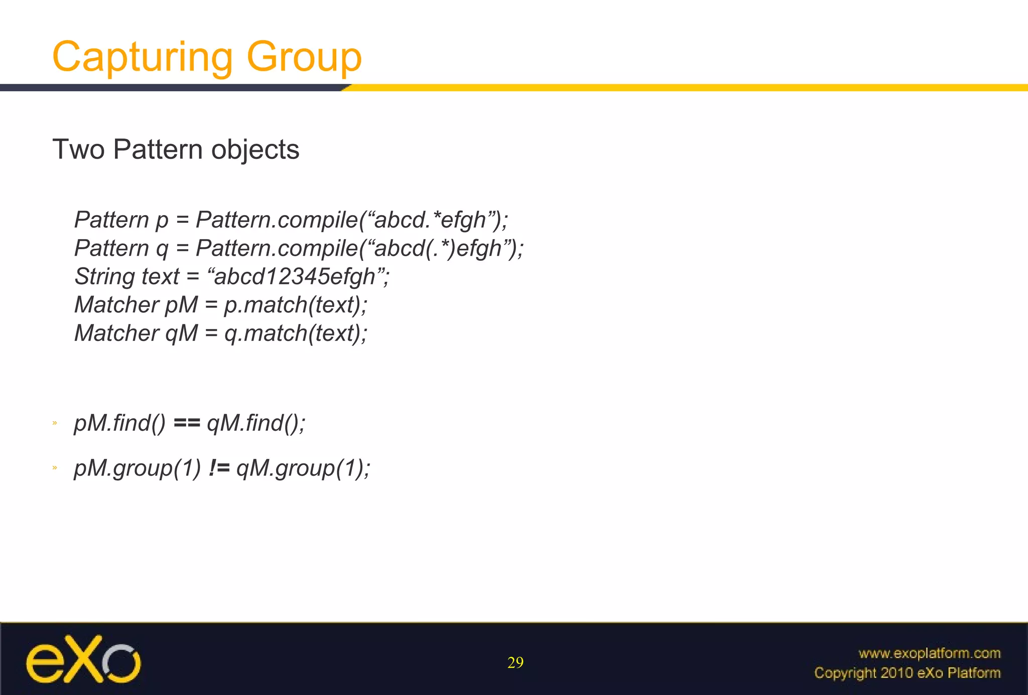 Capturing Group Two Pattern objects Pattern p = Pattern.compile(“abcd.*efgh”); Pattern q = Pattern.compile(“abcd(.*)efgh”); String text = “abcd12345efgh”; Matcher pM = p.match(text); Matcher qM = q.match(text); pM.find()  ==  qM.find(); pM.group(1)  !=  qM.group(1); 