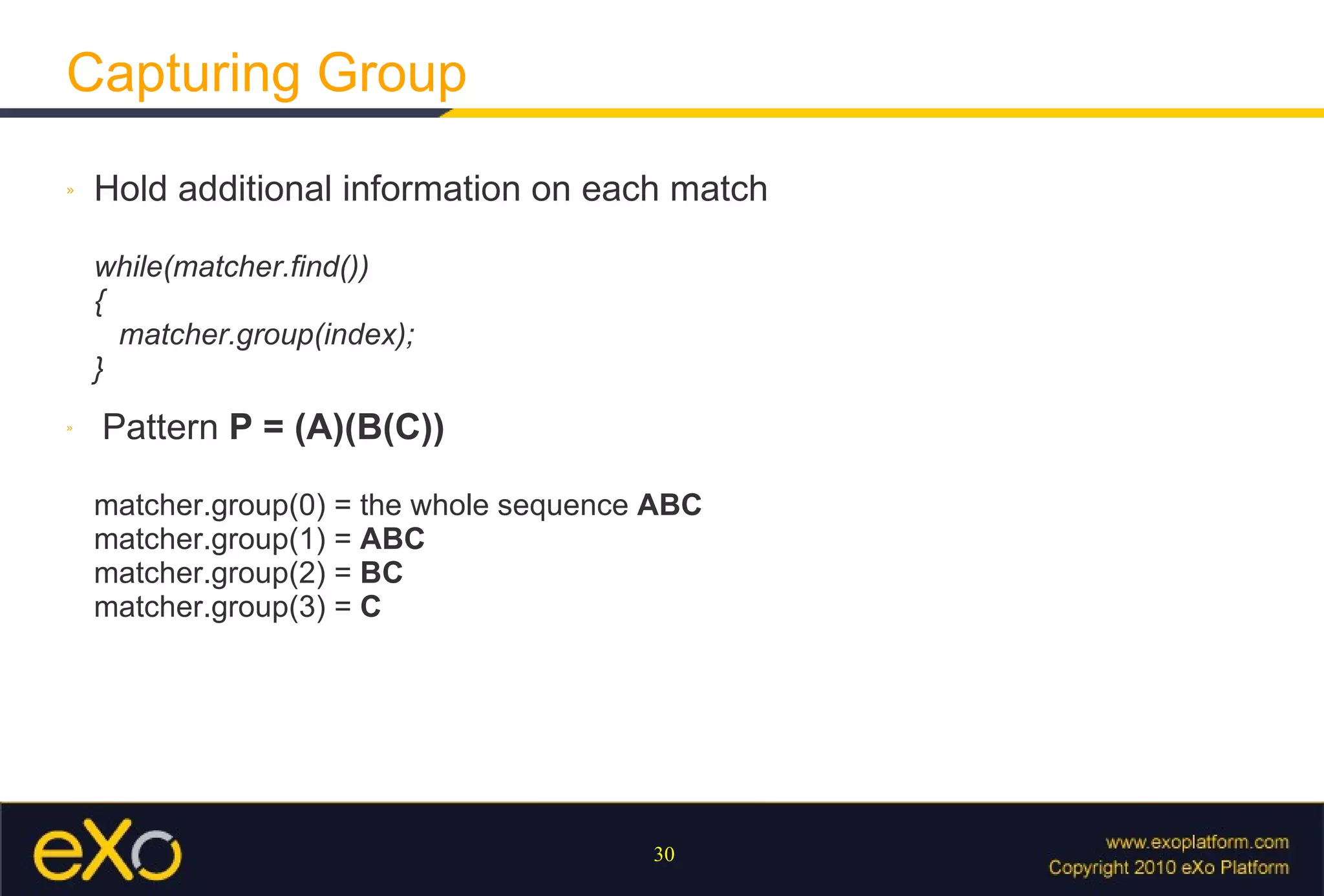 Capturing Group Hold additional information on each match while(matcher.find()) {   matcher.group(index); } Pattern  P = (A)(B(C)) matcher.group(0) = the whole sequence  ABC matcher.group(1) =  ABC matcher.group(2) =  BC matcher.group(3) =  C 