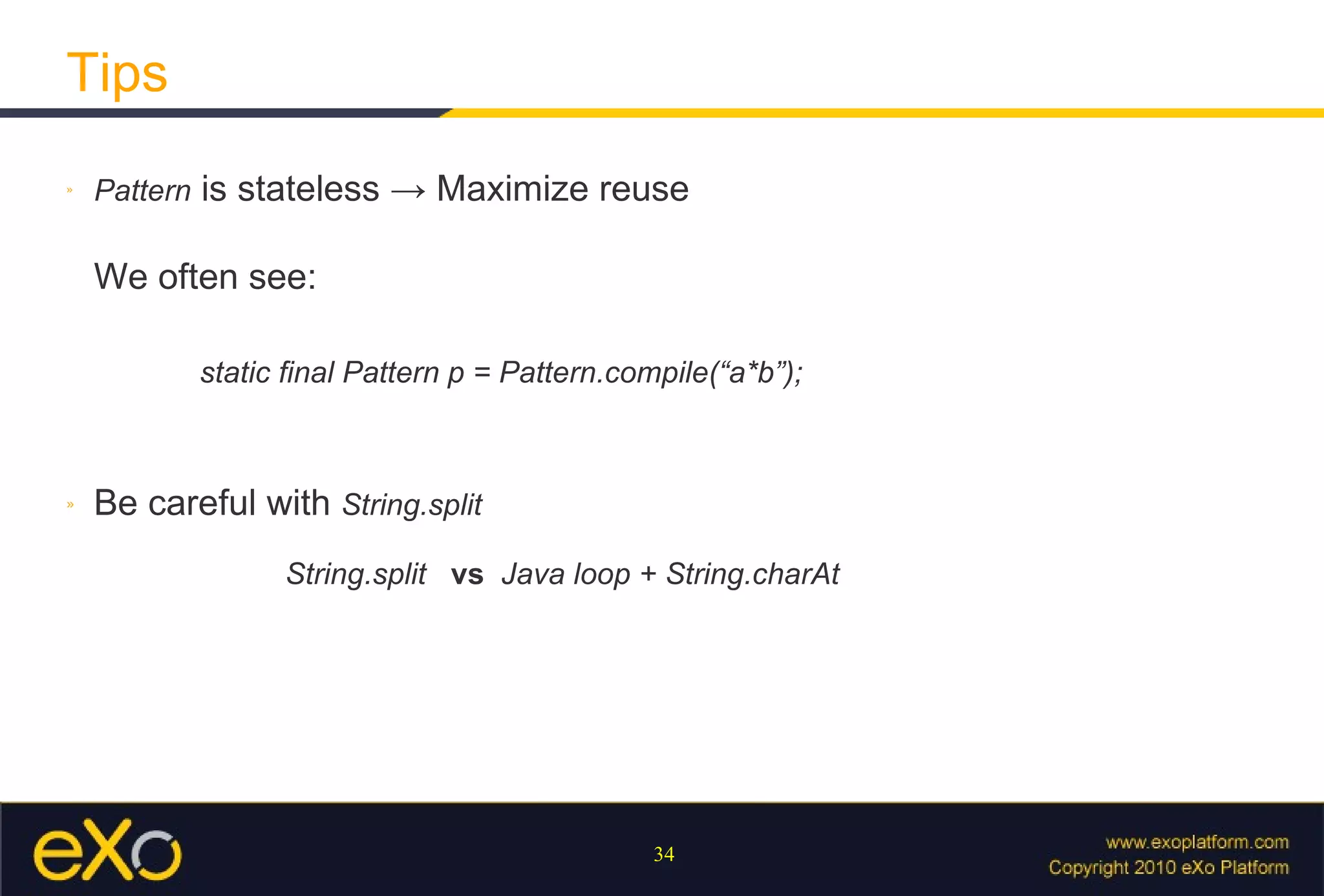 Tips Pattern  is stateless  ->  Maximize reuse We often see:   static final Pattern p = Pattern.compile(“a*b”); Be careful with   String.split    String.split  vs   Java loop + String.charAt 