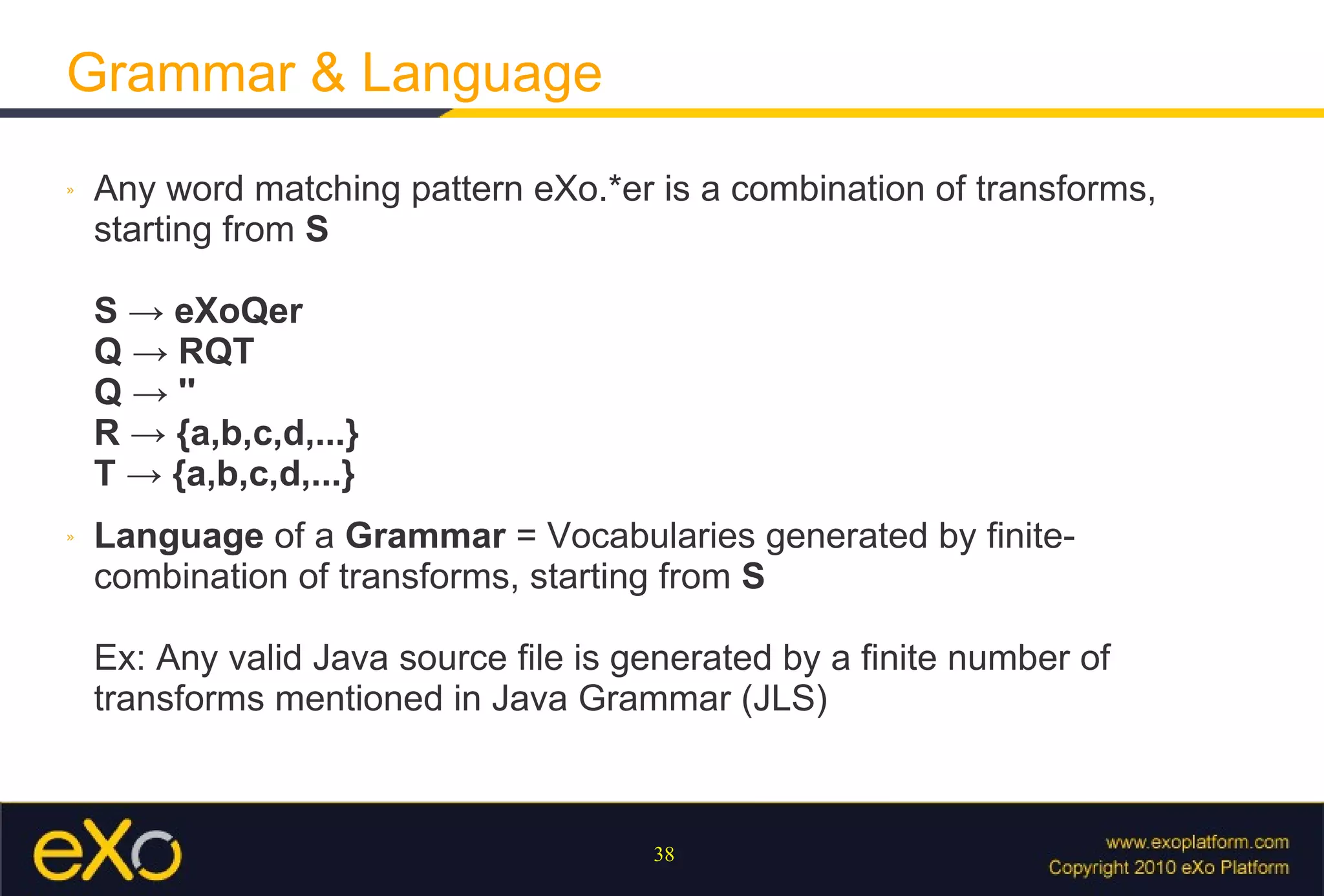 Grammar & Language Any word matching pattern eXo.*er is a combination of transforms, starting from  S S -> eXoQer Q -> RQT Q -> '' R -> {a,b,c,d,...} T -> {a,b,c,d,...} Language  of a  Grammar  = Vocabularies generated by finite-combination of transforms, starting from  S Ex: Any valid Java source file is generated by a finite number of transforms mentioned in Java Grammar (JLS) 
