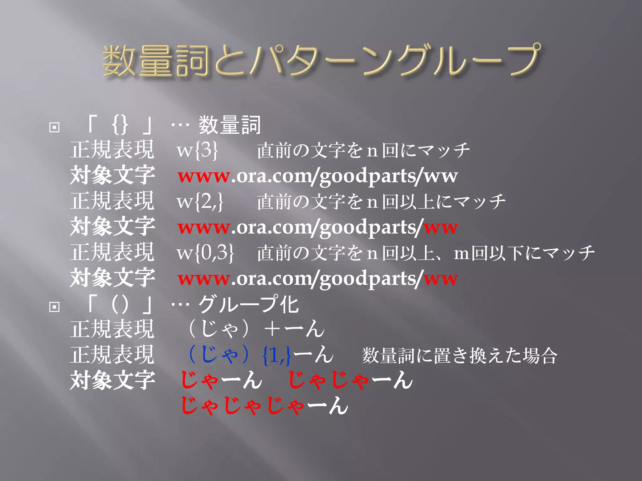    「｛｝」   … 数量詞
    正規表現   w{3}   直前の文字をｎ回にマッチ
    対象文字   www.ora.com/goodparts/ww
    正規表現   w{2,} 直前の文字をｎ回以上にマッチ
    対象文字   www.ora.com/goodparts/ww
    正規表現   w{0,3} 直前の文字をｎ回以上、ｍ回以下にマッチ
    対象文字   www.ora.com/goodparts/ww
   「（）」   … グループ化
    正規表現   （じゃ）＋ーん
    正規表現   （じゃ）{1,}ーん 数量詞に置き換えた場合
    対象文字   じゃーん じゃじゃーん
           じゃじゃじゃーん
 