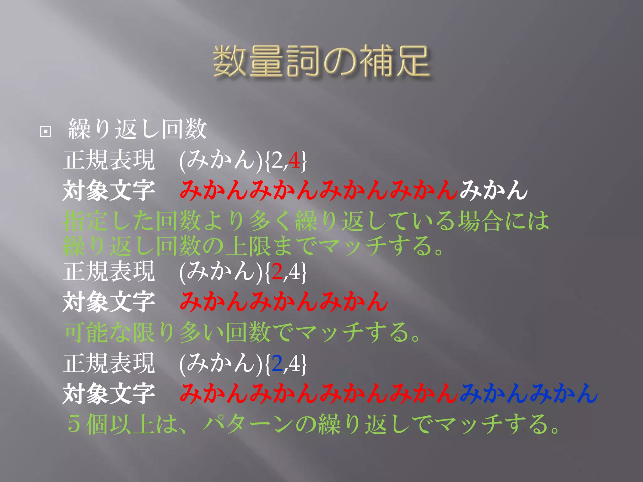    繰り返し回数
    正規表現 (みかん){2,4}
    対象文字 みかんみかんみかんみかんみかん
    指定した回数より多く繰り返している場合には
    繰り返し回数の上限までマッチする。
    正規表現 (みかん){2,4}
    対象文字 みかんみかんみかん
    可能な限り多い回数でマッチする。
    正規表現 (みかん){2,4}
    対象文字 みかんみかんみかんみかんみかんみかん
    ５個以上は、パターンの繰り返しでマッチする。
 