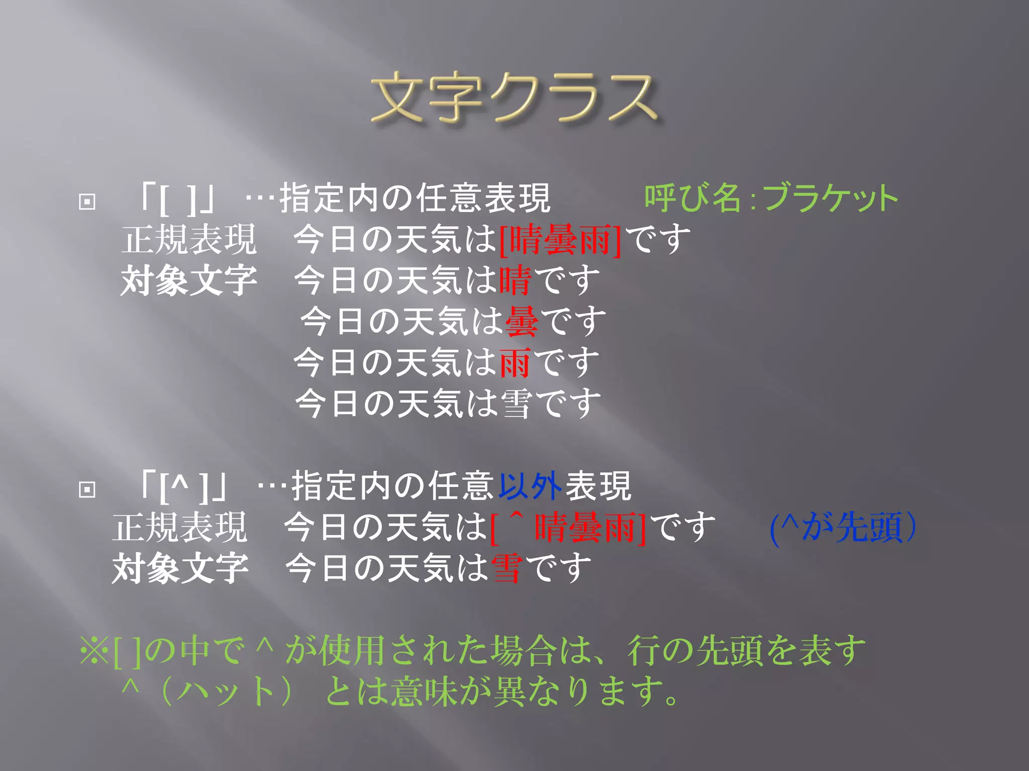    「[ ]」 …指定内の任意表現   呼び名：ブラケット
    正規表現 今日の天気は[晴曇雨]です
    対象文字 今日の天気は晴です
            今日の天気は曇です
           今日の天気は雨です
           今日の天気は雪です

   「[^ ]」 …指定内の任意以外表現
    正規表現 今日の天気は[＾晴曇雨]です   (^が先頭）
    対象文字 今日の天気は雪です

※[ ]の中で ^ が使用された場合は、行の先頭を表す
  ^（ハット） とは意味が異なります。
 