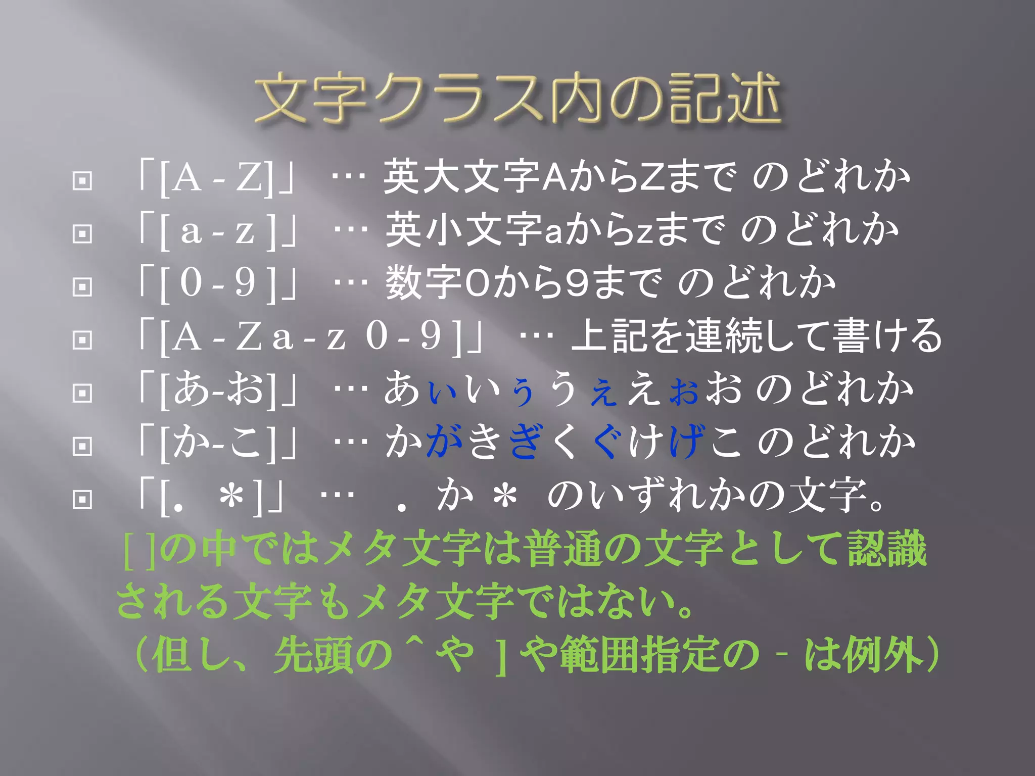    「[A - Z]」 … 英大文字AからＺまで のどれか
   「[ａ-ｚ]」 … 英小文字aからzまで のどれか
   「[０-９]」 … 数字０から９まで のどれか
   「[A - Zａ-ｚ０-９]」 … 上記を連続して書ける
   「[あ-お]」 … あぃいぅうぇえぉお のどれか
   「[か-こ]」 … かがきぎくぐけげこ のどれか
   「[．＊]」 … ．か ＊ のいずれかの文字。
    [ ]の中ではメタ文字は普通の文字として認識
    される文字もメタ文字ではない。
    （但し、先頭の＾や ] や範囲指定の‐は例外）
 