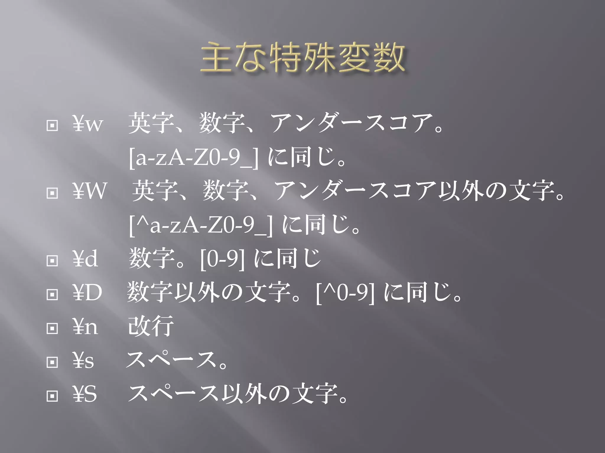    ¥w 英字、数字、アンダースコア。
       [a-zA-Z0-9_] に同じ。
   ¥W 英字、数字、アンダースコア以外の文字。
       [^a-zA-Z0-9_] に同じ。
   ¥d 数字。[0-9] に同じ
   ¥D 数字以外の文字。[^0-9] に同じ。
   ¥n 改行
   ¥s スペース。
   ¥S スペース以外の文字。
 