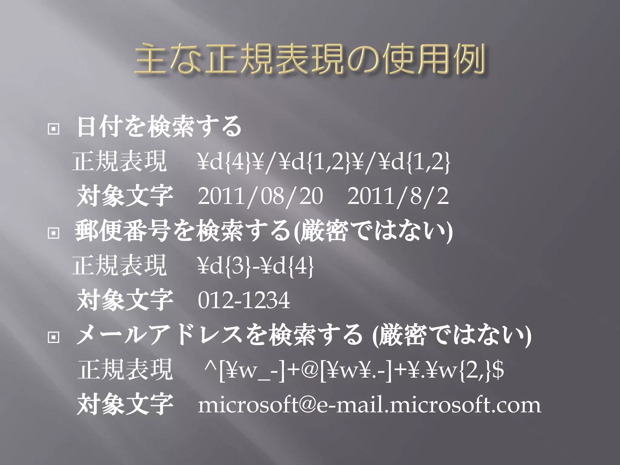    日付を検索する
    正規表現 ¥d{4}¥/¥d{1,2}¥/¥d{1,2}
    対象文字 2011/08/20 2011/8/2
   郵便番号を検索する(厳密ではない)
    正規表現 ¥d{3}-¥d{4}
    対象文字 012-1234
   メールアドレスを検索する (厳密ではない)
    正規表現 ^[¥w_-]+@[¥w¥.-]+¥.¥w{2,}$
    対象文字 microsoft@e-mail.microsoft.com
 