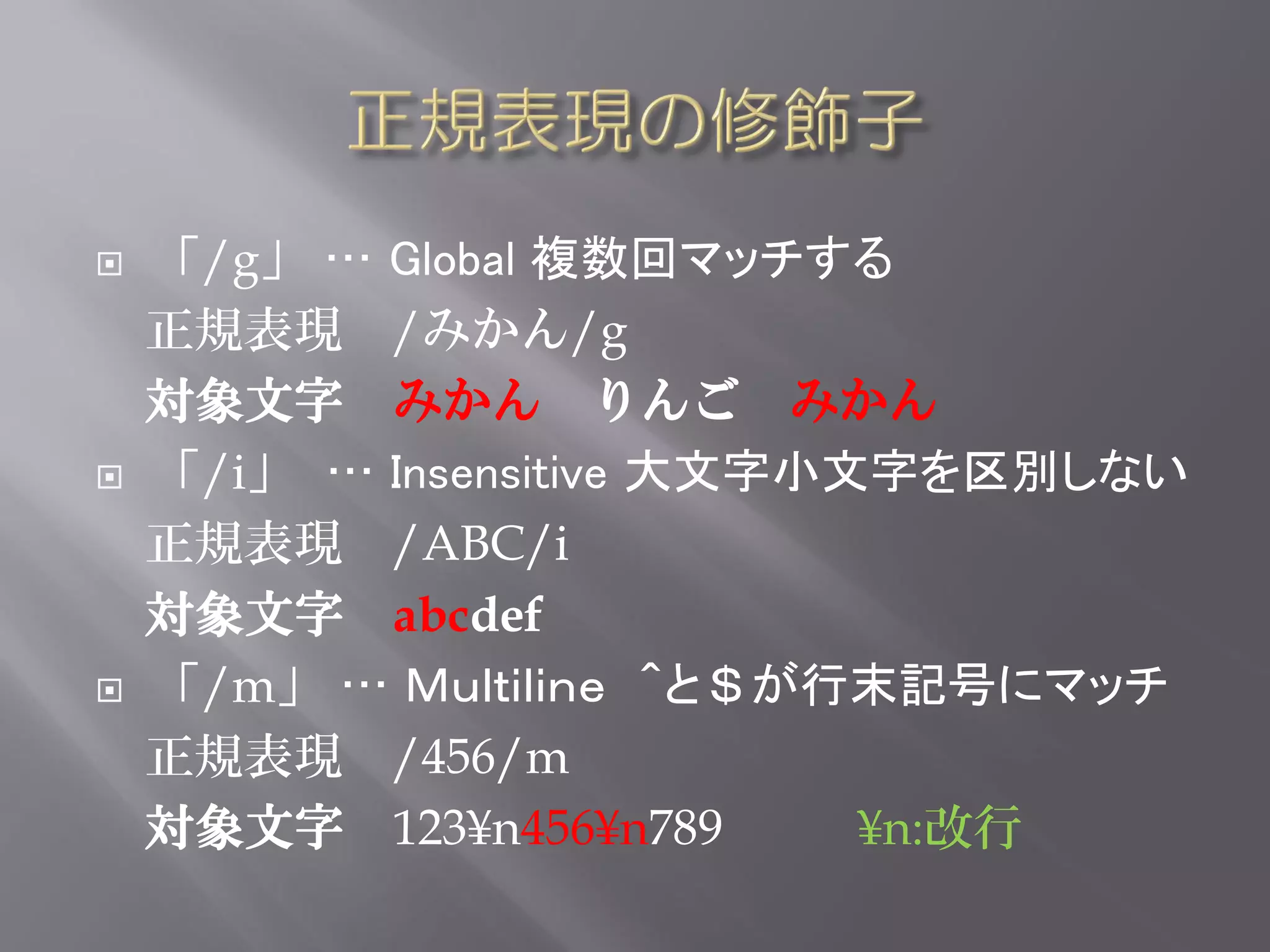    「/g」 … Global 複数回マッチする
    正規表現 /みかん/g
    対象文字 みかん りんご みかん
   「/i」 … Insensitive 大文字小文字を区別しない
    正規表現 /ABC/i
    対象文字 abcdef
   「/m」 … Ｍｕｌｔｉｌｉｎｅ ＾と＄が行末記号にマッチ
    正規表現 /456/m
    対象文字 123¥n456¥n789      ¥n:改行
 