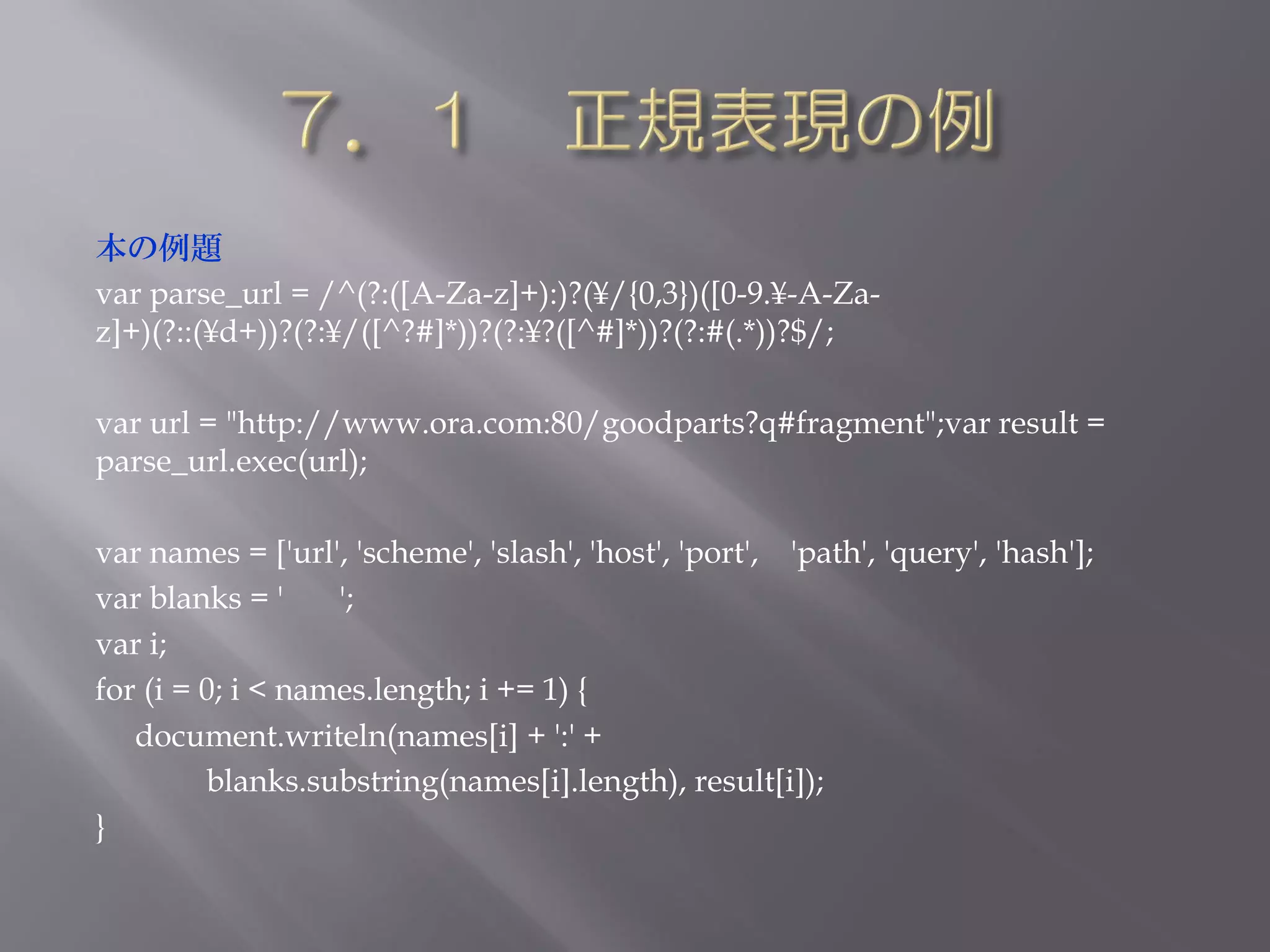 本の例題
var parse_url = /^(?:([A-Za-z]+):)?(¥/{0,3})([0-9.¥-A-Za-
z]+)(?::(¥d+))?(?:¥/([^?#]*))?(?:¥?([^#]*))?(?:#(.*))?$/;

var url = "http://www.ora.com:80/goodparts?q#fragment";var result =
parse_url.exec(url);

var names = ['url', 'scheme', 'slash', 'host', 'port', 'path', 'query', 'hash'];
var blanks = '     ';
var i;
for (i = 0; i < names.length; i += 1) {
   document.writeln(names[i] + ':' +
         blanks.substring(names[i].length), result[i]);
}
 