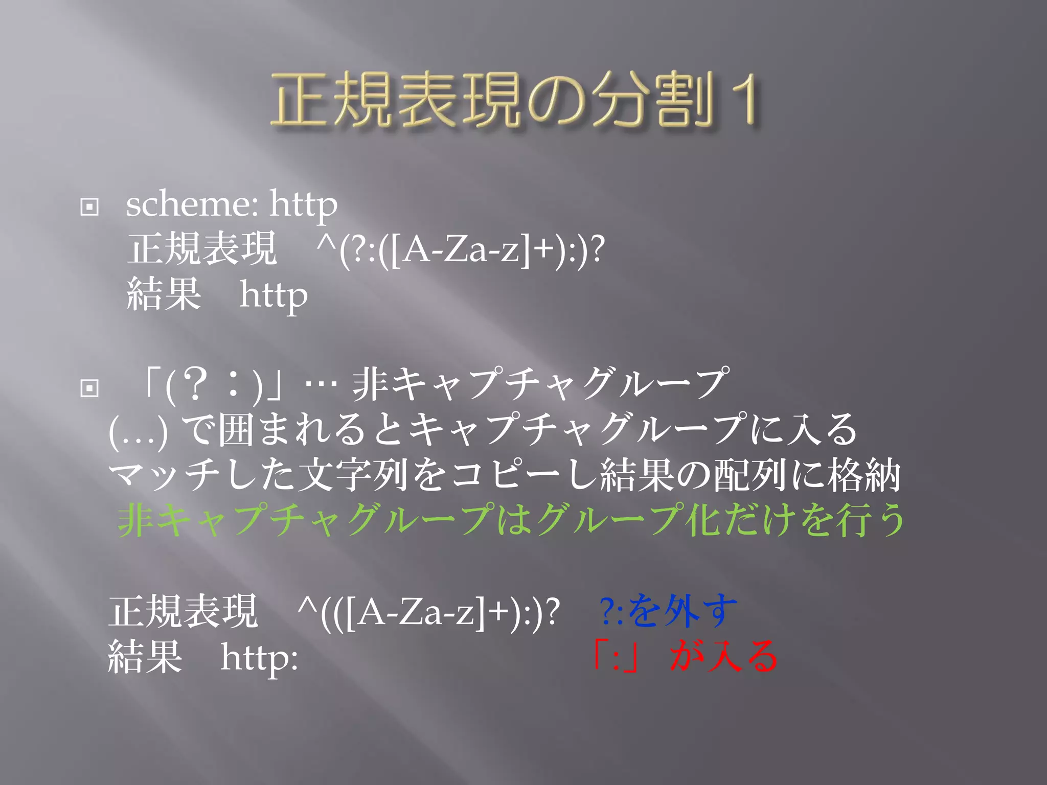    scheme: http
    正規表現 ^(?:([A-Za-z]+):)?
    結果 http

    「(？：)」… 非キャプチャグループ
    (…) で囲まれるとキャプチャグループに入る
    マッチした文字列をコピーし結果の配列に格納
     非キャプチャグループはグループ化だけを行う

    正規表現 ^(([A-Za-z]+):)? ?:を外す
    結果 http:             「:」 が入る
 