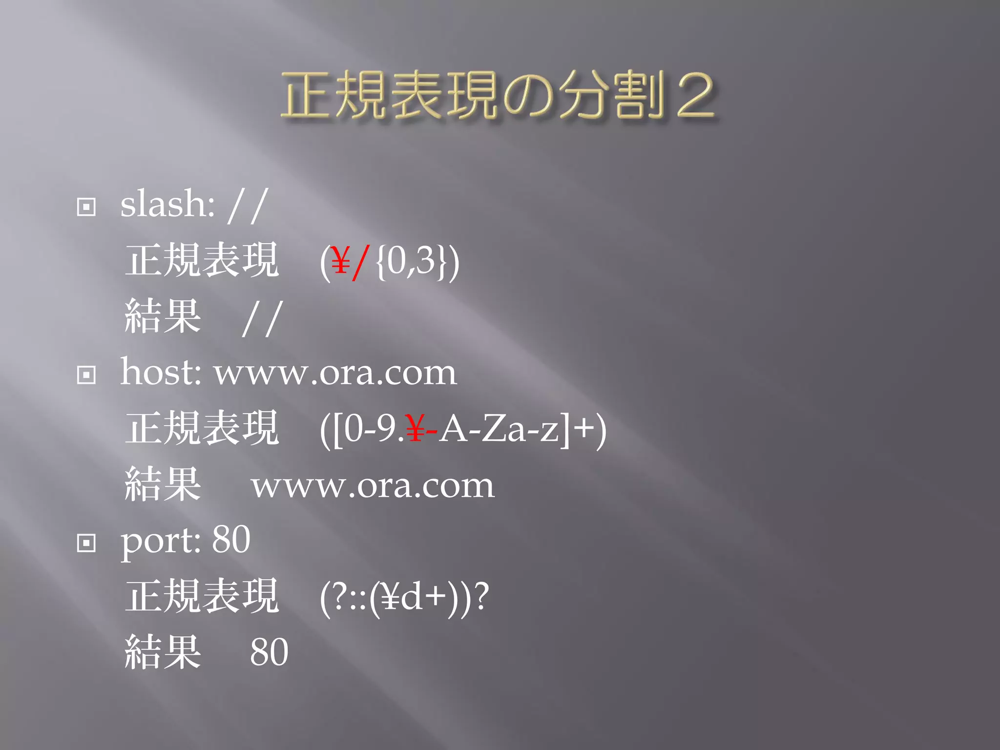    slash: //
    正規表現 (¥/{0,3})
    結果 //
   host: www.ora.com
    正規表現 ([0-9.¥-A-Za-z]+)
    結果 www.ora.com
   port: 80
    正規表現 (?::(¥d+))?
    結果 80
 