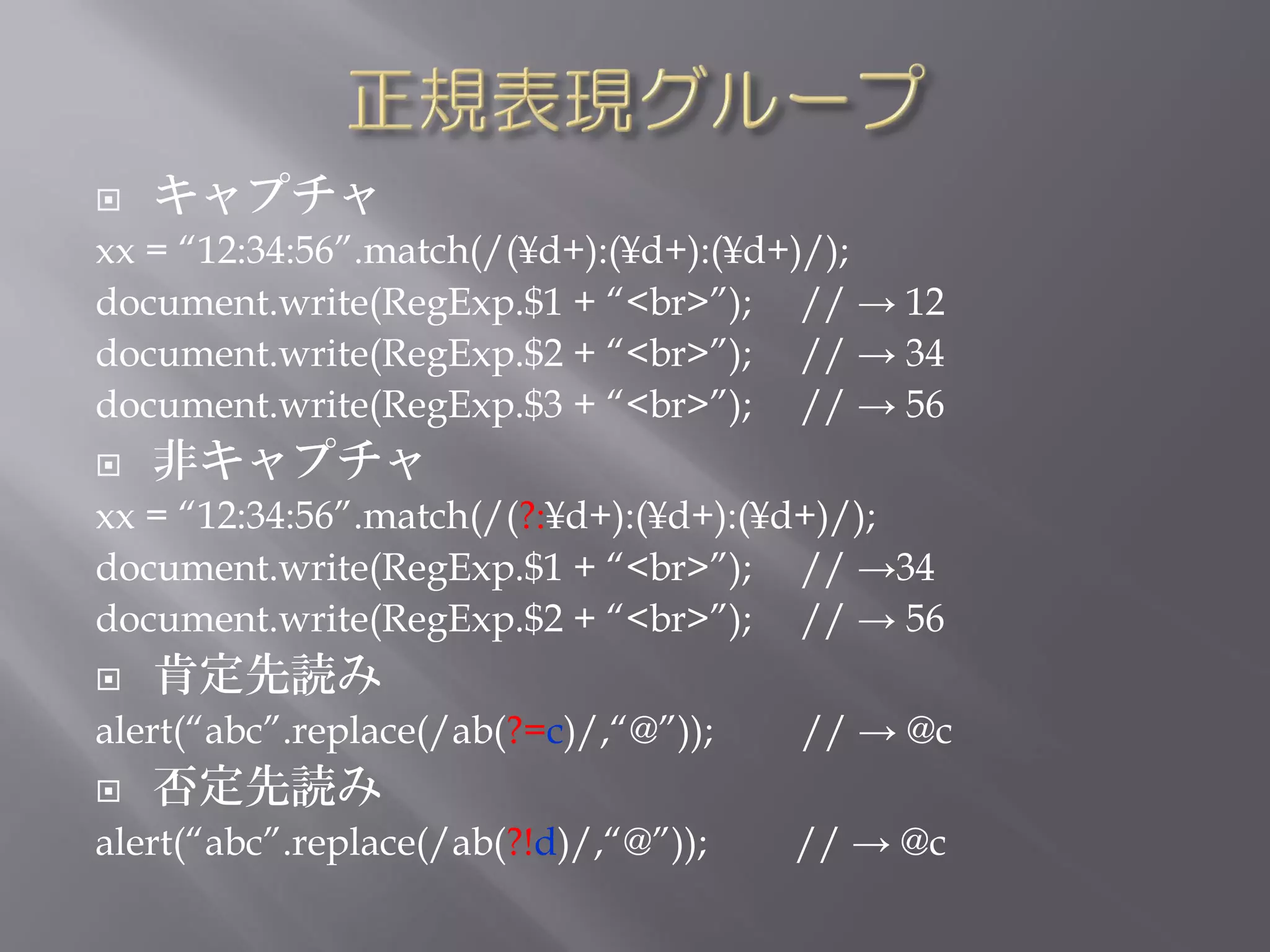    キャプチャ
xx = “12:34:56”.match(/(¥d+):(¥d+):(¥d+)/);
document.write(RegExp.$1 + “<br>”); // → 12
document.write(RegExp.$2 + “<br>”); // → 34
document.write(RegExp.$3 + “<br>”); // → 56
   非キャプチャ
xx = “12:34:56”.match(/(?:¥d+):(¥d+):(¥d+)/);
document.write(RegExp.$1 + “<br>”); // →34
document.write(RegExp.$2 + “<br>”); // → 56
   肯定先読み
alert(“abc”.replace(/ab(?=c)/,“@”));   // → @c
   否定先読み
alert(“abc”.replace(/ab(?!d)/,“@”));   // → @c
 