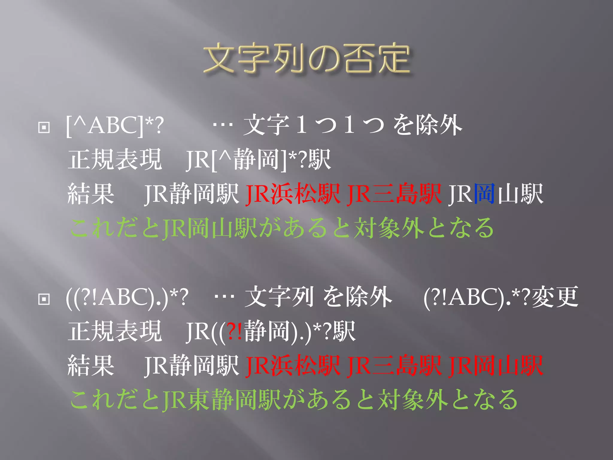    [^ABC]*? … 文字１つ１つ を除外
    正規表現 JR[^静岡]*?駅
    結果 JR静岡駅 JR浜松駅 JR三島駅 JR岡山駅
    これだとJR岡山駅があると対象外となる

   ((?!ABC).)*? … 文字列 を除外 (?!ABC).*?変更
    正規表現 JR((?!静岡).)*?駅
    結果 JR静岡駅 JR浜松駅 JR三島駅 JR岡山駅
    これだとJR東静岡駅があると対象外となる
 