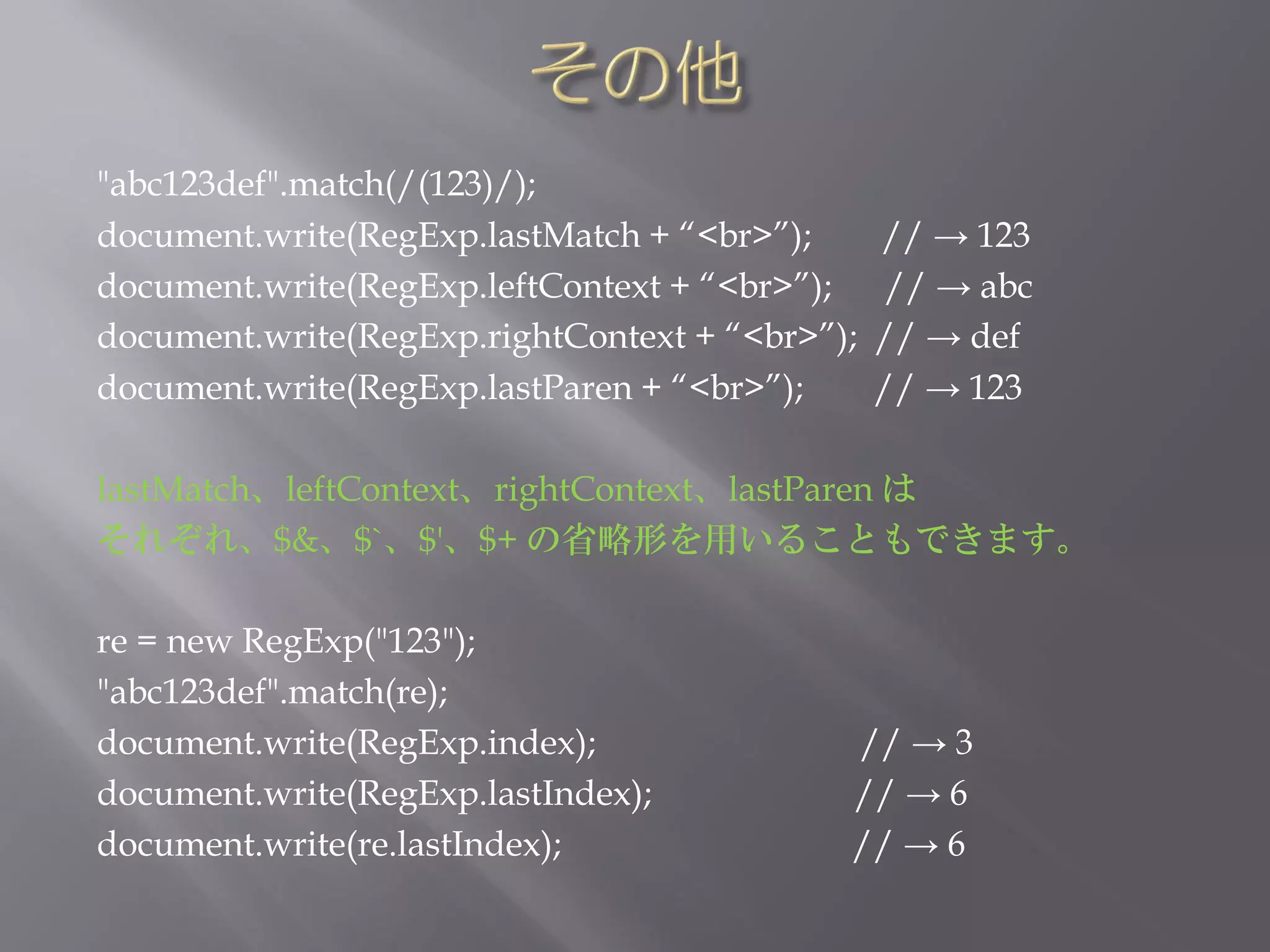 "abc123def".match(/(123)/);
document.write(RegExp.lastMatch + “<br>”);      // → 123
document.write(RegExp.leftContext + “<br>”);     // → abc
document.write(RegExp.rightContext + “<br>”);   // → def
document.write(RegExp.lastParen + “<br>”);      // → 123

lastMatch、leftContext、rightContext、lastParen は
それぞれ、$&、$`、$'、$+ の省略形を用いることもできます。

re = new RegExp("123");
"abc123def".match(re);
document.write(RegExp.index);               // → 3
document.write(RegExp.lastIndex);           // → 6
document.write(re.lastIndex);               // → 6
 