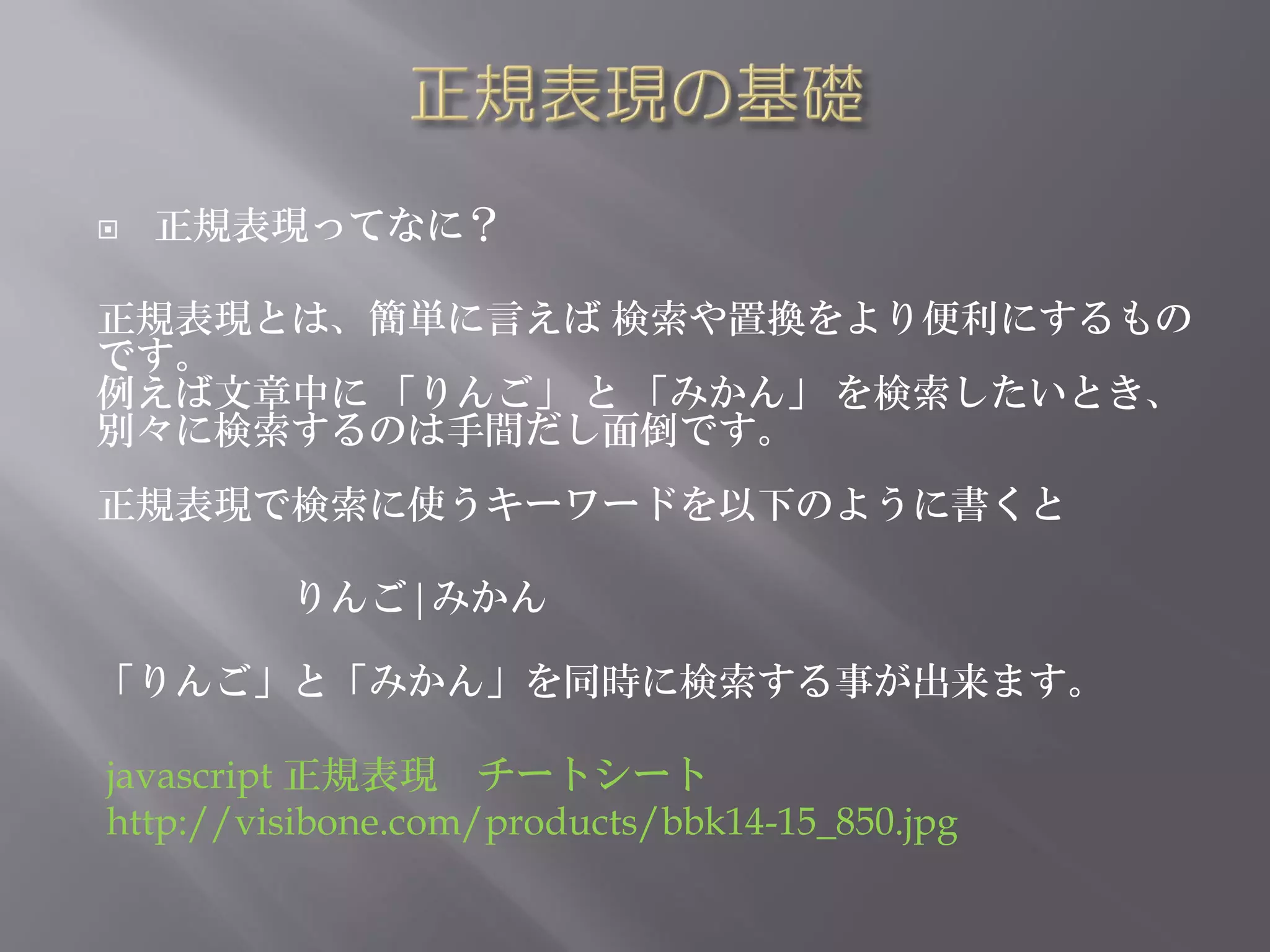    正規表現ってなに？

正規表現とは、簡単に言えば 検索や置換をより便利にするもの
です。
例えば文章中に 「りんご」 と 「みかん」 を検索したいとき、
別々に検索するのは手間だし面倒です。
正規表現で検索に使うキーワードを以下のように書くと

         りんご|みかん

「りんご」と「みかん」を同時に検索する事が出来ます。

javascript 正規表現 チートシート
http://visibone.com/products/bbk14-15_850.jpg
 