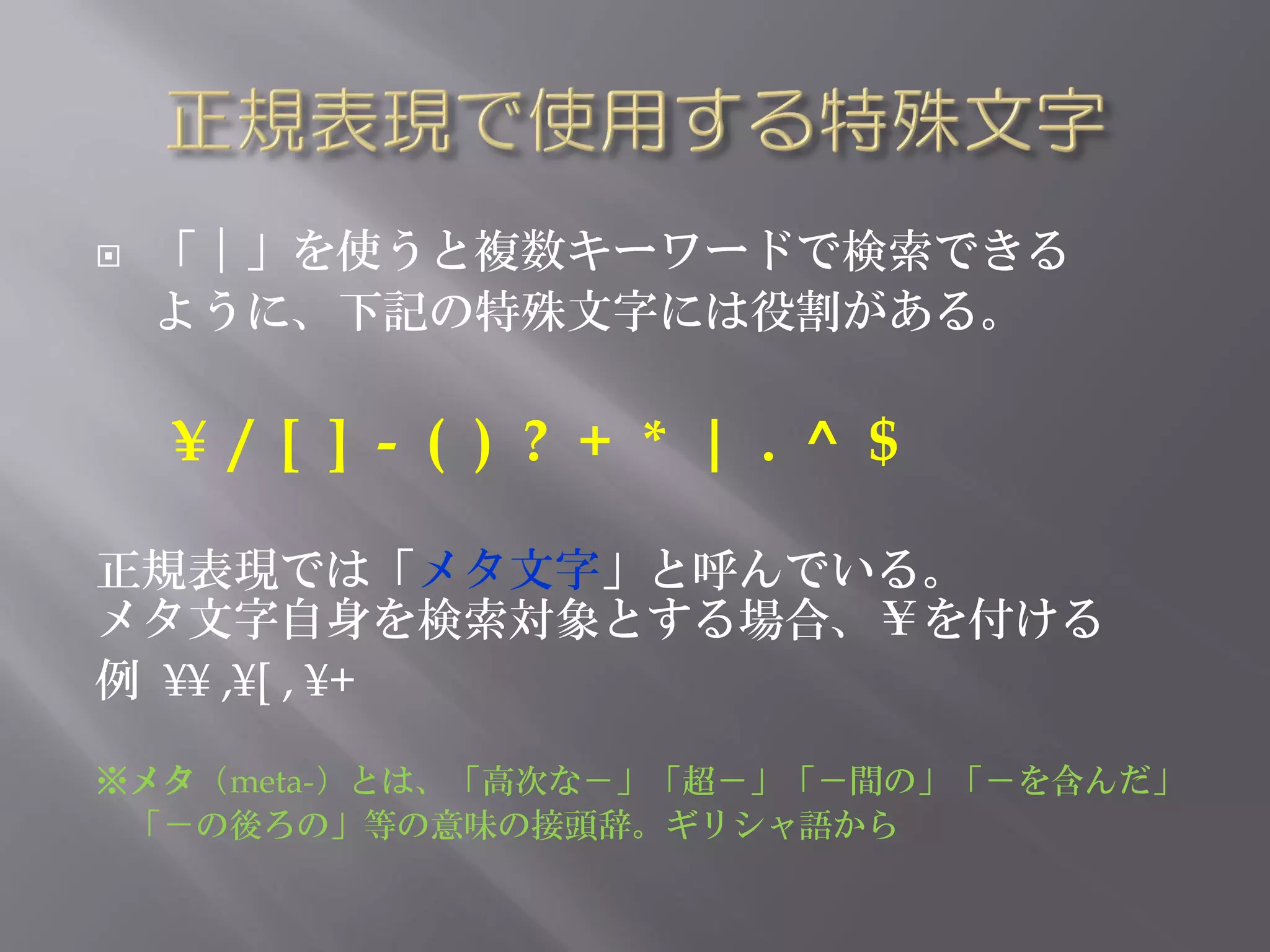    「｜」を使うと複数キーワードで検索できる
    ように、下記の特殊文字には役割がある。

    ¥ / [ ] - ( ) ? + * | . ^ $

正規表現では「メタ文字」と呼んでいる。
メタ文字自身を検索対象とする場合、￥を付ける
例 ¥¥ ,¥[ , ¥+

※メタ（meta-）とは、「高次な－」「超－」「－間の」「－を含んだ」
 「－の後ろの」等の意味の接頭辞。ギリシャ語から
 
