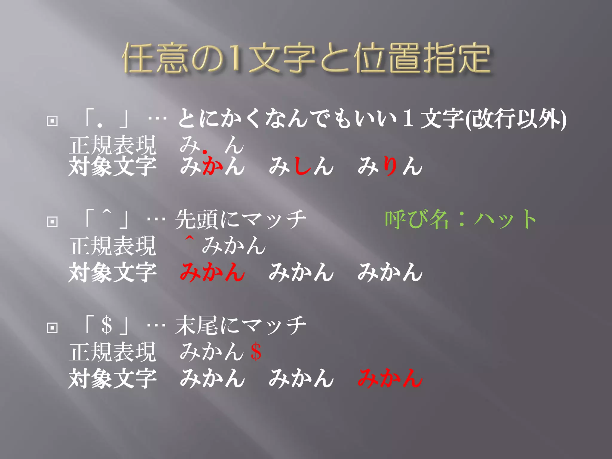    「．」 … とにかくなんでもいい１文字(改行以外)
    正規表現 み．ん
    対象文字 みかん みしん みりん

   「＾」 … 先頭にマッチ  呼び名：ハット
    正規表現 ＾みかん
    対象文字 みかん みかん みかん

   「＄」 … 末尾にマッチ
    正規表現 みかん＄
    対象文字 みかん みかん みかん
 