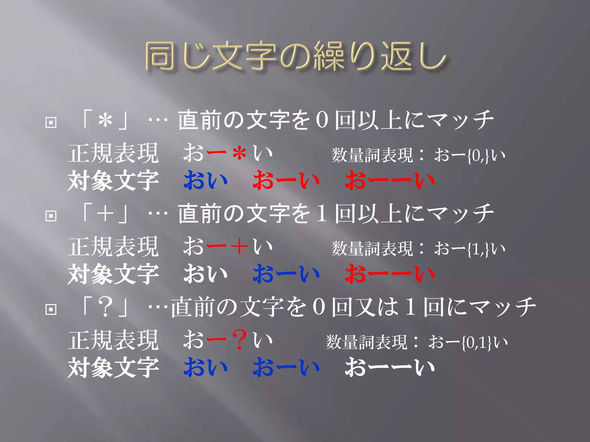    「＊」 … 直前の文字を０回以上にマッチ
    正規表現 おー＊い    数量詞表現： おー{0,}い
    対象文字 おい おーい おーーい
   「＋」 … 直前の文字を１回以上にマッチ
    正規表現 おー＋い    数量詞表現： おー{1,}い
    対象文字 おい おーい おーーい
   「？」 …直前の文字を０回又は１回にマッチ
    正規表現 おー？い    数量詞表現： おー{0,1}い
    対象文字 おい おーい おーーい
 