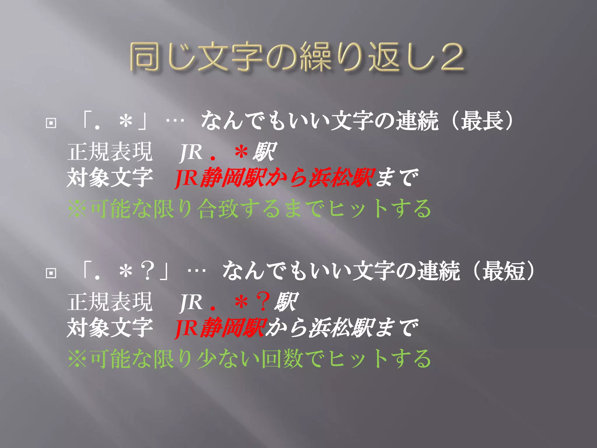    「．＊」 … なんでもいい文字の連続（最長）
    正規表現 JR ．＊駅
    対象文字 JR静岡駅から浜松駅まで
    ※可能な限り合致するまでヒットする

   「．＊？」 … なんでもいい文字の連続（最短）
    正規表現 JR ．＊？駅
    対象文字 JR静岡駅から浜松駅まで
    ※可能な限り少ない回数でヒットする
 