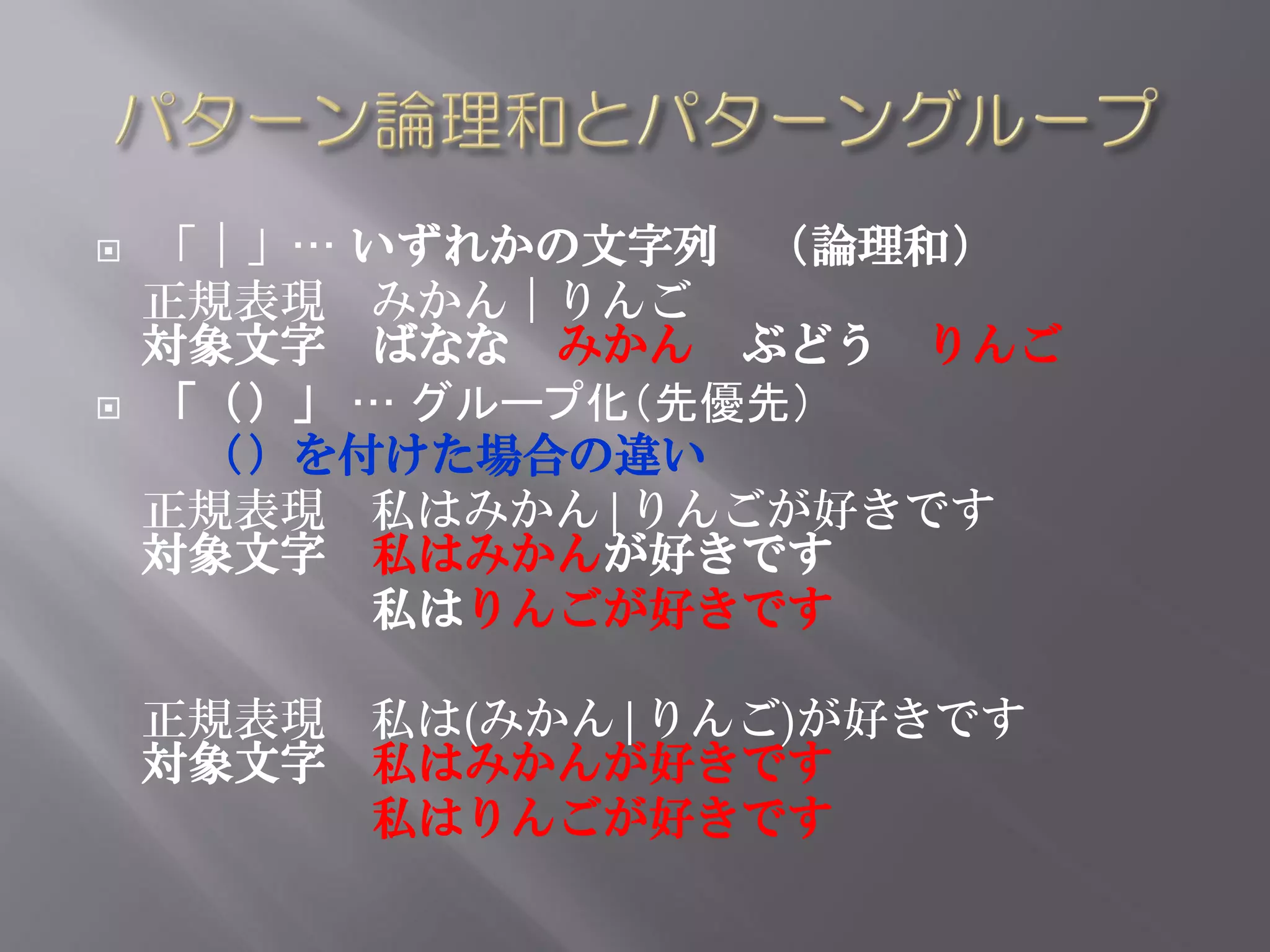    「｜」… いずれかの文字列 （論理和）
    正規表現 みかん｜りんご
    対象文字 ばなな みかん ぶどう りんご
   「（）」 … グループ化（先優先）
     （）を付けた場合の違い
    正規表現 私はみかん|りんごが好きです
    対象文字 私はみかんが好きです
         私はりんごが好きです

    正規表現 私は(みかん|りんご)が好きです
    対象文字 私はみかんが好きです
         私はりんごが好きです
 