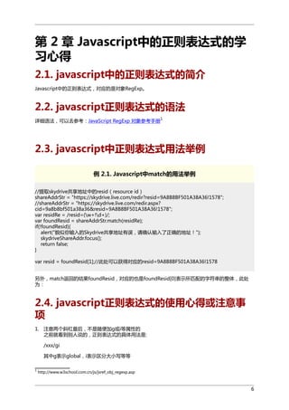 第 2 章 Javascript中的正则表达式的学
习心得
2.1. javascript中的正则表达式的简介
Javascript中的正则表达式，对应的是对象RegExp。

2.2. javascript正则表达式的语法
1

详细语法，可以去参考：JavaScript RegExp 对象参考手册

2.3. javascript中正则表达式用法举例
例 2.1. Javascript中match的用法举例
//提取skydrive共享地址中的resid（resource id）
shareAddrStr = "https://skydrive.live.com/redir?resid=9A8B8BF501A38A36!1578";
//shareAddrStr = "https://skydrive.live.com/redir.aspx?
cid=9a8b8bf501a38a36&resid=9A8B8BF501A38A36!1578";
var residRe = /resid=(w+!d+)/;
var foundResid = shareAddrStr.match(residRe);
if(!foundResid){
alert("貌似你输入的Skydrive共享地址有误，请确认输入了正确的地址！");
skydriveShareAddr.focus();
return false;
}
var resid = foundResid[1];//此处可以获得对应的resid=9A8B8BF501A38A36!1578
另外，match返回的结果foundResid，对应的也是foundResid[0]表示所匹配的字符串的整体，此处
为：

2.4. javascript正则表达式的使用心得或注意事
项
1. 注意两个斜杠最后，不是随便加g或i等属性的
之前就看到别人说的，正则表达式的具体用法是:
/xxx/gi
其中g表示global，i表示区分大小写等等
1

http://www.w3school.com.cn/js/jsref_obj_regexp.asp

6

 