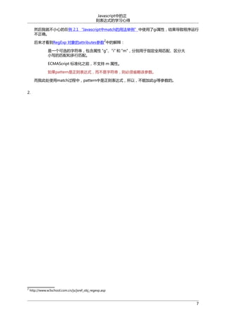 Javascript中的正
则表达式的学习心得
然后我就不小心的在例 2.1 “Javascript中match的用法举例”中使用了gi属性，结果导致程序运行
不正确。
2

后来才看到RegExp 对象的attributes参数 中的解释：
是一个可选的字符串，包含属性 "g"、"i" 和 "m"，分别用于指定全局匹配、区分大
小写的匹配和多行匹配。
ECMAScript 标准化之前，不支持 m 属性。
如果pattern是正则表达式，而不是字符串，则必须省略该参数。
而我此处使用match过程中，pattern中是正则表达式，所以，不能加此gi等参数的。
2.

2

http://www.w3school.com.cn/js/jsref_obj_regexp.asp

7

 