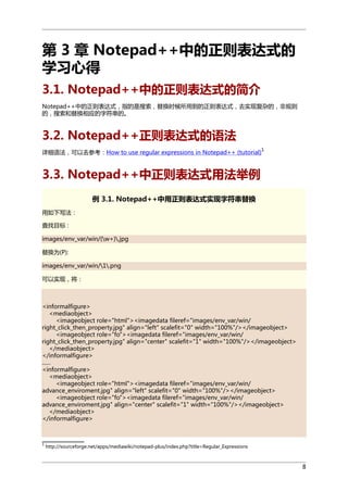 第 3 章 Notepad++中的正则表达式的
学习心得
3.1. Notepad++中的正则表达式的简介
Notepad++中的正则表达式，指的是搜索，替换时候所用到的正则表达式，去实现复杂的，非规则
的，搜索和替换相应的字符串的。

3.2. Notepad++正则表达式的语法
详细语法，可以去参考：How to use regular expressions in Notepad++ (tutorial)

1

3.3. Notepad++中正则表达式用法举例
例 3.1. Notepad++中用正则表达式实现字符串替换
用如下写法：
查找目标 :
images/env_var/win/(w+).jpg
替换为(P):
images/env_var/win/1.png
可以实现，将：

<informalfigure>
<mediaobject>
<imageobject role="html"><imagedata fileref="images/env_var/win/
right_click_then_property.jpg" align="left" scalefit="0" width="100%"/></imageobject>
<imageobject role="fo"><imagedata fileref="images/env_var/win/
right_click_then_property.jpg" align="center" scalefit="1" width="100%"/></imageobject>
</mediaobject>
</informalfigure>
......
<informalfigure>
<mediaobject>
<imageobject role="html"><imagedata fileref="images/env_var/win/
advance_enviroment.jpg" align="left" scalefit="0" width="100%"/></imageobject>
<imageobject role="fo"><imagedata fileref="images/env_var/win/
advance_enviroment.jpg" align="center" scalefit="1" width="100%"/></imageobject>
</mediaobject>
</informalfigure>

1

http://sourceforge.net/apps/mediawiki/notepad-plus/index.php?title=Regular_Expressions

8

 