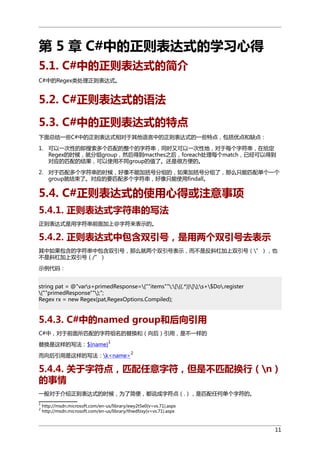 第 5 章 C#中的正则表达式的学习心得
5.1. C#中的正则表达式的简介
C#中的Regex类处理正则表达式。

5.2. C#正则表达式的语法
5.3. C#中的正则表达式的特点
下面总结一些C#中的正则表达式相对于其他语言中的正则表达式的一些特点，包括优点和缺点：
1. 可以一次性的即搜索多个匹配的整个的字符串，同时又可以一次性地，对于每个字符串，在给定
Regex的时候，就分组group，然后得到macthes之后，foreach处理每个match，已经可以得到
对应的匹配的结果，可以使用不同group的值了。还是很方便的。
2. 对于匹配多个字符串的时候，好像不能加括号分组的，如果加括号分组了，那么只能匹配单个一个
group就结束了。对应的要匹配多个字符串，好像只能使用findall。

5.4. C#正则表达式的使用心得或注意事项
5.4.1. 正则表达式字符串的写法
正则表达式是用字符串前面加上@字符来表示的。

5.4.2. 正则表达式中包含双引号，是用两个双引号去表示
其中如果包含的字符串中包含双引号，那么就两个双引号表示，而不是反斜杠加上双引号（”），也
不是斜杠加上双引号（/”）
示例代码：
string pat = @"vars+primedResponse={""items"":[{(.*)}]};s+$Do.register
(""primedResponse"");";
Regex rx = new Regex(pat,RegexOptions.Compiled);

5.4.3. C#中的named group和后向引用
C#中，对于前面所匹配的字符组名的替换和（向后）引用，是不一样的
替换是这样的写法：${name}

1
2

而向后引用是这样的写法：k<name>

5.4.4. 关于字符点，匹配任意字符，但是不匹配换行（n）
的事情
一般对于介绍正则表达式的时候，为了简便，都说成字符点（.），是匹配任何单个字符的。
1
2

http://msdn.microsoft.com/en-us/library/ewy2t5e0(v=vs.71).aspx
http://msdn.microsoft.com/en-us/library/thwdfzxy(v=vs.71).aspx

11

 