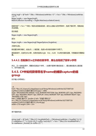C#中的正则表达式的学习心得

string imgP = @"href=""(file:.+?WindowsLiveWriter.+?)"".+?src=""(file:.+?WindowsLiveWriter.
+?)""";
Regex imgRx = new Regex(imgP);
MatchCollection foundImg = imgRx.Matches(curSelectCotent);
则其中的"".+?src=""中的.+?是无法匹配成功的，因为上述输入的字符串中，包括了换行符，导致此处
无法匹配。
而只有把
Regex imgRx = new Regex(imgP);
改为:
Regex imgRx = new Regex(imgP, RegexOptions.Singleline);
才是可以的。
即设置为单行模式，此处点（.）就匹配，包括n在内的任意单个字符了。
其他语言中，比如Python等，也有对应的single
置。

line，multi

line等方面的设置，可根据自行需要设

5.4.4.2. 匹配换行n之外的任意字符，那么也包括了回车r字符
所以，万一你的应用中，需要涉及到这个字符，（如果不是单行模式的话），要注意的是点(.)是匹配
r，但不匹配n的。

5.4.5. C#中如何获得带名字name的捕获capture的组
group
对于输入字符串为：

<A
href="file:///C:/Users/CLi/AppData/Local/Temp/WindowsLiveWriter1627300719/
supfiles111AD15/王珞丹 图片22[3].jpg"><IMG
style="BACKGROUND-IMAGE: none; BORDER-BOTTOM: 0px; BORDER-LEFT: 0px; PADDINGLEFT: 0px; PADDING-RIGHT: 0px; DISPLAY: inline; BORDER-TOP: 0px; BORDER-RIGHT: 0px;
PADDING-TOP: 0px"
title="王珞丹 图片22" border=0 alt="王珞丹 图片22"
src="file:///C:/Users/CLi/AppData/Local/Temp/WindowsLiveWriter1627300719/
supfiles111AD15/王珞丹 图片22_thumb.jpg"
width=176 height=244></A>

用下面的代码：

string imgP = @"href=""(file:///(?<localAddrPref>.+?WindowsLiveWriter.+?/supfile[^/]+?)/
(?<realName>[^""]+?)[d+](.(?<suffix>w{3,4}))?)"".+?src=""(file:///k<localAddrPref>/
k<realName>_thumb(.k<suffix>)?)""";
13

 