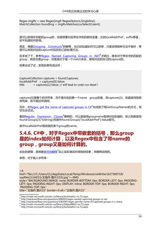 C#中的正则表达式的学习心得
Regex imgRx = new Regex(imgP, RegexOptions.Singleline);
MatchCollection foundImg = imgRx.Matches(curSelectCotent);

是可以获得所匹配的group的，但是想要对应带名字的的那些变量，比如localAddrPref，suffix等值，
却不知道如何获得。
3

其实，根据Grouping Constructs 的解释，也已经知道如何可以获得，只是觉得那种方法不够好，希
望可以找到对应的capture对应的自己的处理方法。
4

后来找了下，参考Regex: Named Capturing Groups in .NET 才明白，原来对于带名字的匹配的
group，其实也是group，但是是对于每一个match来说，都有对应的自己的capture的。
结果去试了试，发现如果写成这样：

CaptureCollection captures = found.Captures;
localAddrPref = captures[0].Value;
title
= captures[1].Value; // will lead to code run dead !

captures[0]是整个的字符串，而不是对应的第一个name group的值，而captures[1]，则直接导致程
序死掉，即不能这样调用。
5

另外，在Regex: get the name of captured groups in C# 也找到了用GetGroupNames的方式，有
空也去试试。
6

看到Regular Expression Classes 解释的，可以直接用groupname取得对应的值的，即之前都是用
found.Groups[3].ToString()而换作found.Groups["localAddrPref"].Value即可。
其中localAddrPref是前面的某个group的name。

5.4.6. C#中，对于Regex中带嵌套的括号，那么group
是的index如何计算，以及Regex中包含了带name的
group，group又是如何计算的。
7

此处的逻辑，是根据官方的解释 加上实际调试所得到的结果，来解释说明的。
举例，对于输入字符串：

<A
href="file:///C:/Users/CLi/AppData/Local/Temp/WindowsLiveWriter1627300719/
supfiles111AD15/王珞丹 图片22[3].jpg"><IMG
style="BACKGROUND-IMAGE: none; BORDER-BOTTOM: 0px; BORDER-LEFT: 0px; PADDINGLEFT: 0px; PADDING-RIGHT: 0px; DISPLAY: inline; BORDER-TOP: 0px; BORDER-RIGHT: 0px;
PADDING-TOP: 0px"
title="王珞丹 图片22" border=0 alt="王珞丹 图片22"
3

http://msdn.microsoft.com/en-us/library/bs2twtah(v=vs.71).aspx
http://stackoverflow.com/questions/906493/regex-named-capturing-groups-in-net
http://stackoverflow.com/questions/1381097/regex-get-the-name-of-captured-groups-in-c-sharp
6
http://msdn.microsoft.com/en-us/library/30wbz966(v=vs.71).aspx
7
http://msdn.microsoft.com/en-us/library/bs2twtah(v=vs.71).aspx
4
5

14

 