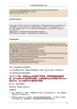 C#中的正则表达式的学习心得
src="file:///C:/Users/CLi/AppData/Local/Temp/WindowsLiveWriter1627300719/
supfiles111AD15/王珞丹 图片22_thumb.jpg"
width=176 height=244></A>

用这样的代码去匹配：

string imgP = @"href=""file:///((?<localAddrPref>.+?WindowsLiveWriter.+?/supfile[^/]+?)/
(?<realName>[^""]+?)[d+](.(?<suffix>w{3,4}))?)"".+?title=""?(k<realName>)?""?.+?
alt=""?(k<realName>)?""?.+?src=""file:///(k<localAddrPref>/k<realName>_thumb(.
k<suffix>)?)""";
Regex imgRx = new Regex(imgP, RegexOptions.Singleline);
MatchCollection foundImg = imgRx.Matches(curSelectCotent);

则匹配的结果是：
_groups {System.Text.RegularExpressions.Group[9]} System.Text.RegularExpressions.Group[]
[0] {C:/Users/CLi/AppData/Local/Temp/WindowsLiveWriter1627300719/supfiles111AD15/王珞
丹 图片22[3].jpg} System.Text.RegularExpressions.Group
[1] {.jpg} System.Text.RegularExpressions.Group
[2] {王珞丹 图片22} System.Text.RegularExpressions.Group
[3] {王珞丹 图片22} System.Text.RegularExpressions.Group
[4] {C:/Users/CLi/AppData/Local/Temp/WindowsLiveWriter1627300719/supfiles111AD15/王珞
丹 图片22_thumb.jpg} System.Text.RegularExpressions.Group
[5] {.jpg} System.Text.RegularExpressions.Group
[6] {C:/Users/CLi/AppData/Local/Temp/WindowsLiveWriter1627300719/supfiles111AD15}
System.Text.RegularExpressions.Group
[7] {王珞丹 图片22} System.Text.RegularExpressions.Group
[8] { jpg} System.Text.RegularExpressions.Group
注意，上述内容是debug所查看到的。
group[0]不是整个字符串，而是表示此处匹配的第一个结果，即index从0开始，而不是默认的1.
不过下面还是以代码中的写法来解释。

5.4.6.1. C#中，如果Regex中包括了子括号，即括号嵌套括号的时
候，group的index是如何计算的，以及如果Regex中包括了带name
的group，group的index是如何计算的
搞了半天，最后终于看懂了。
现在来说说，如何数group的index。
其实很简单:
1. 首先，所有的group，分两类，一类是默认的，无名字（unnamed的group），另外一类是有名
字的group（name的group）。
2. 然后对于group的index，从左至右，以左括号出现的位置先后为标准，一个个的数一下对应的
unnamed的group，等全部数完了，再去安装同样标准去数有名字的group。
15

 